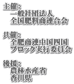 主催： 　一般社団法人 　全国肥料商連合会  共催： 　全肥商連中国四国 　ブロック実行委員会  後援： 　農林水産省 　香川県